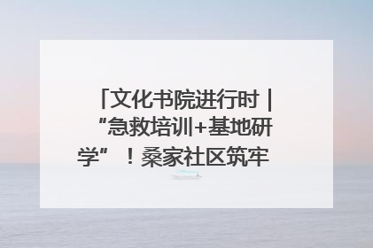 文化书院进行时｜“急救培训+基地研学”！桑家社区筑牢居民健康防线