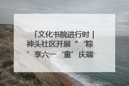 文化书院进行时｜神头社区开展“‘粽’享六一‘童’庆端午”主题系列活动