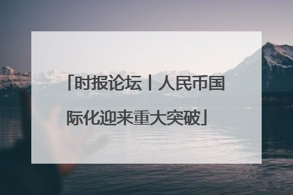 时报论坛丨人民币国际化迎来重大突破