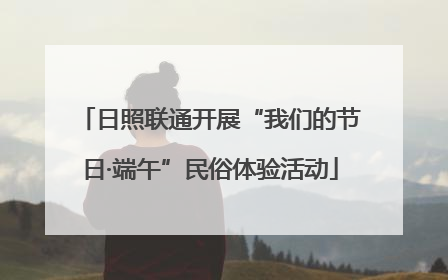 日照联通开展“我们的节日·端午”民俗体验活动