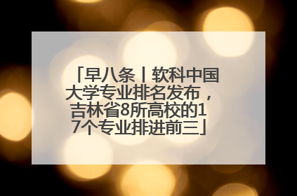 早八条丨软科中国大学专业排名发布，吉林省8所高校的17个专业排进前三