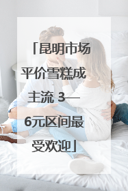 昆明市场平价雪糕成主流 3—6元区间最受欢迎