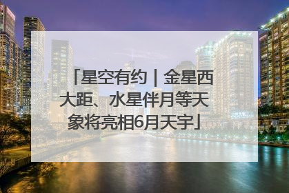 星空有约｜金星西大距、水星伴月等天象将亮相6月天宇