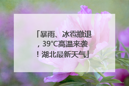 暴雨、冰雹撤退，39℃高温来袭！湖北最新天气