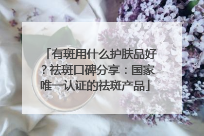 有斑用什么护肤品好？祛斑口碑分享：国家唯一认证的祛斑产品