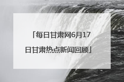 每日甘肃网6月17日甘肃热点新闻回顾