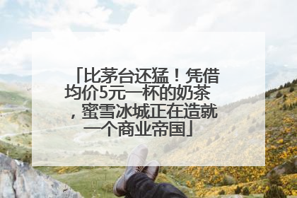比茅台还猛！凭借均价5元一杯的奶茶，蜜雪冰城正在造就一个商业帝国