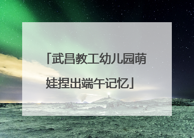 武昌教工幼儿园萌娃捏出端午记忆