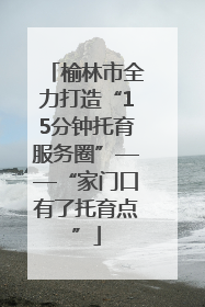 榆林市全力打造“15分钟托育服务圈”——“家门口有了托育点”