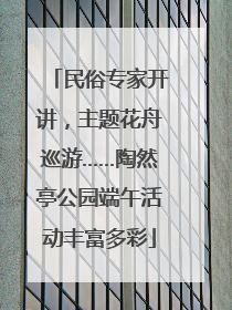 民俗专家开讲，主题花舟巡游……陶然亭公园端午活动丰富多彩