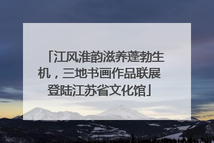 江风淮韵滋养蓬勃生机，三地书画作品联展登陆江苏省文化馆