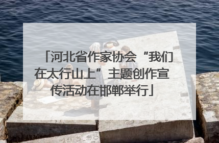 河北省作家协会“我们在太行山上”主题创作宣传活动在邯郸举行