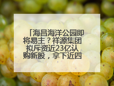 海昌海洋公园即将易主？祥源集团拟斥资近23亿认购新股，拿下近四成股份