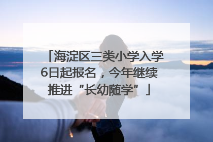 海淀区三类小学入学6日起报名，今年继续推进“长幼随学”
