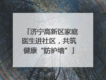 济宁高新区家庭医生进社区，共筑健康“防护墙”