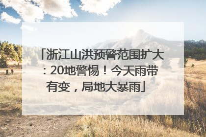 浙江山洪预警范围扩大：20地警惕！今天雨带有变，局地大暴雨
