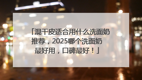 混干皮适合用什么洗面奶推荐，2025哪个洗面奶最好用，口碑最好！