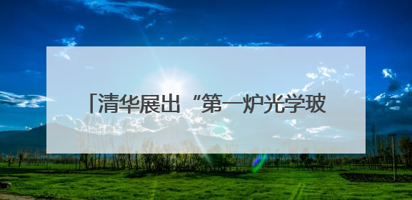 清华展出“第一炉光学玻璃”，讲述“两弹一星”元勋王大珩的追光人生