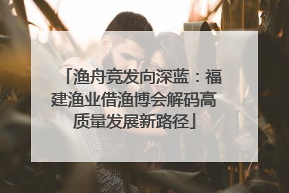 渔舟竞发向深蓝：福建渔业借渔博会解码高质量发展新路径