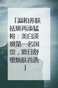 温和养肤祛斑再添猛将：美白淡斑第一名国货，夏日舒缓焕肤首选