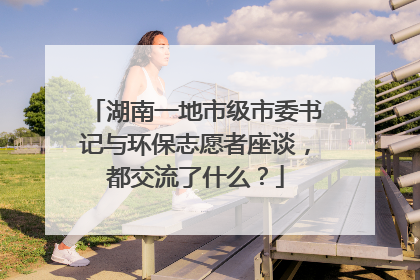 湖南一地市级市委书记与环保志愿者座谈，都交流了什么？