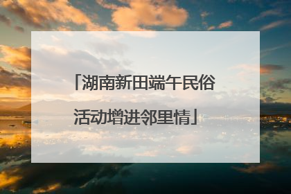 湖南新田端午民俗活动增进邻里情