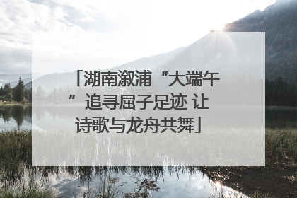湖南溆浦“大端午”追寻屈子足迹 让诗歌与龙舟共舞