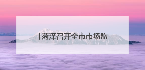 菏泽召开全市市场监管重点工作推进会议
