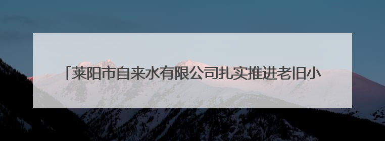 莱阳市自来水有限公司扎实推进老旧小区供水设施改造为民生幸福“加码”