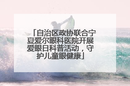 自治区政协联合宁夏爱尔眼科医院开展爱眼日科普活动，守护儿童眼健康