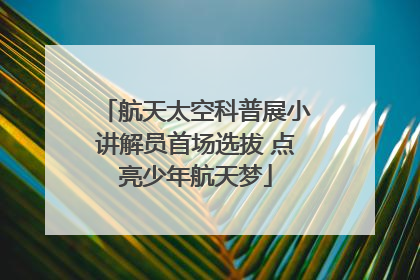 航天太空科普展小讲解员首场选拔 点亮少年航天梦