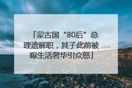 蒙古国“80后”总理遭解职，其子此前被曝生活奢华引众怒