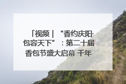 视频｜“香约庆阳·包容天下”：第二十届香包节盛大启幕 千年非遗香飘世界