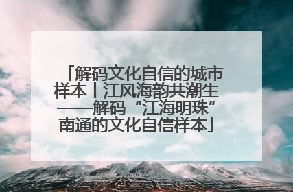 解码文化自信的城市样本丨江风海韵共潮生——解码“江海明珠”南通的文化自信样本