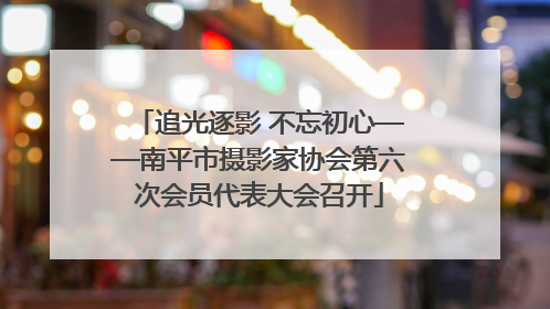追光逐影 不忘初心——南平市摄影家协会第六次会员代表大会召开
