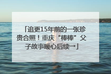 追更15年前的一张珍贵合照！重庆“棒棒”父子故事暖心后续→
