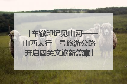 车辙印记见山河——山西太行一号旅游公路开启固关文旅新篇章