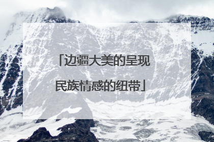 边疆大美的呈现 民族情感的纽带