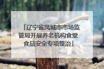 辽宁省凤城市市场监管局开展养老机构食堂食品安全专项整治