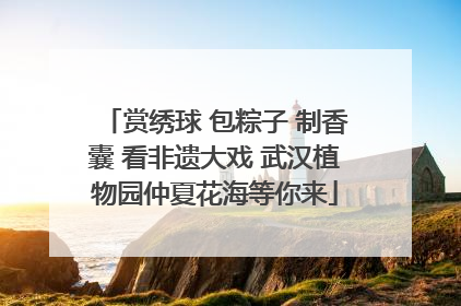 赏绣球 包粽子 制香囊 看非遗大戏 武汉植物园仲夏花海等你来