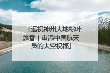 遥祝神州大地粽叶飘香｜重温中国航天员的太空祝福