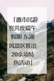 邀市民游客共度端午假期 东湖风景区推出20余项特色活动