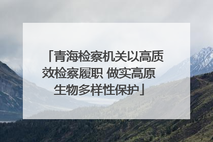 青海检察机关以高质效检察履职 做实高原生物多样性保护