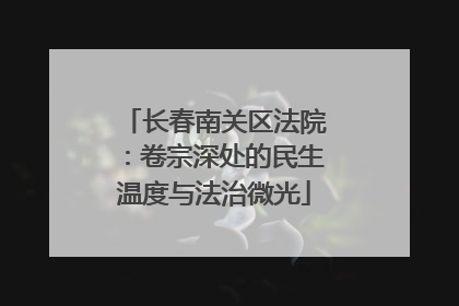 长春南关区法院：卷宗深处的民生温度与法治微光