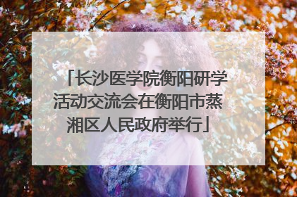 长沙医学院衡阳研学活动交流会在衡阳市蒸湘区人民政府举行