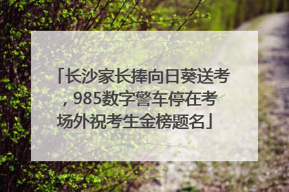 长沙家长捧向日葵送考，985数字警车停在考场外祝考生金榜题名