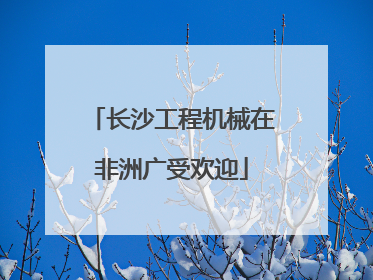 长沙工程机械在非洲广受欢迎