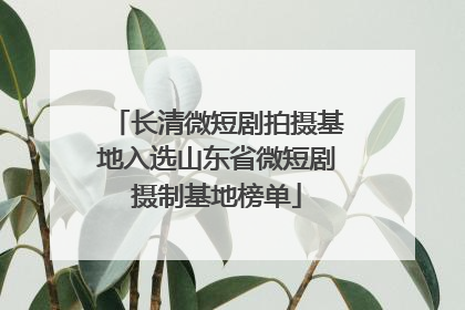 长清微短剧拍摄基地入选山东省微短剧摄制基地榜单