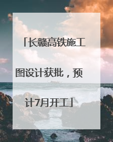 长赣高铁施工图设计获批，预计7月开工