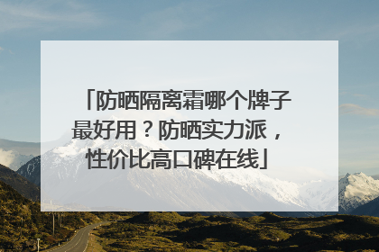 防晒隔离霜哪个牌子最好用？防晒实力派，性价比高口碑在线